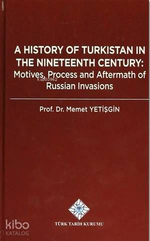 A History Of Turkistan in the Nineteenth Century; Motives, Process and Aftermath of Russian Invasions