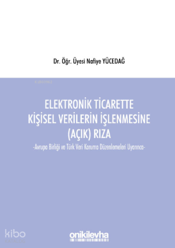 Elektronik Ticarette Kişisel Verilerin İşlenmesine (Açık) Rıza;Avrupa Birliği ve Türk Veri Koruma Düzenlemeleri Uyarınca