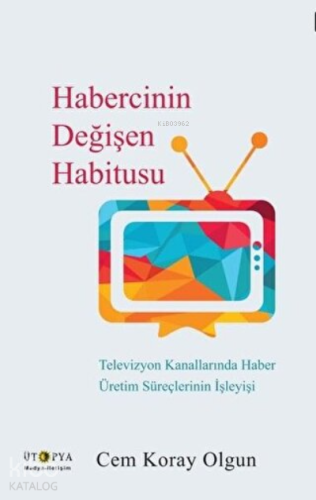 Habercinin Değişen Habitusu Televizyon Kanallarında Haber Üretim Süreçlerinin İşleyişi
